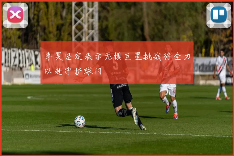 李昊坚定表示无惧巨星挑战将全力以赴守护球门