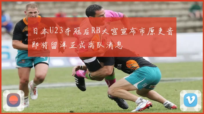 日本U23夺冠后RB大宫宣布市原吏音即将留洋正式离队消息