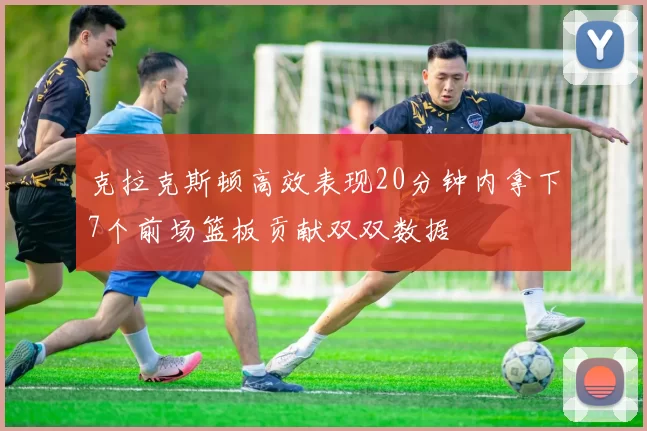 克拉克斯顿高效表现20分钟内拿下7个前场篮板贡献双双数据