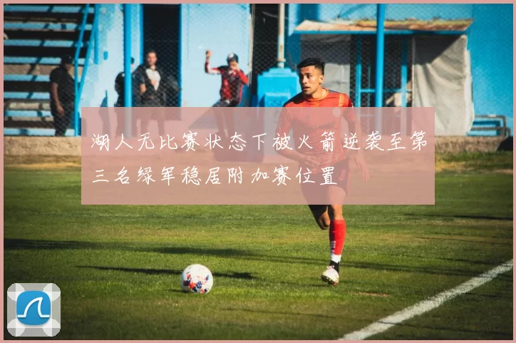 湖人无比赛状态下被火箭逆袭至第三名绿军稳居附加赛位置