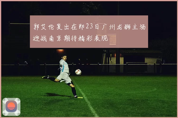 郭艾伦复出在即23日广州龙狮主场迎战南京期待精彩表现