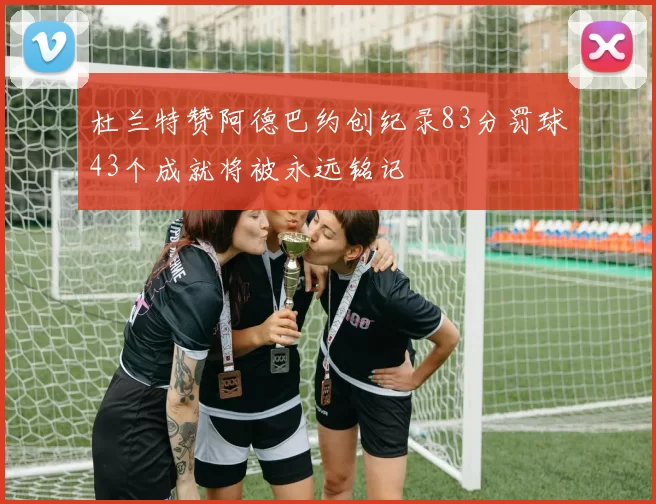 杜兰特赞阿德巴约创纪录83分罚球43个成就将被永远铭记