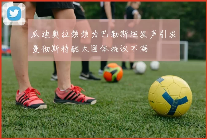 瓜迪奥拉频频为巴勒斯坦发声引发曼彻斯特犹太团体抗议不满