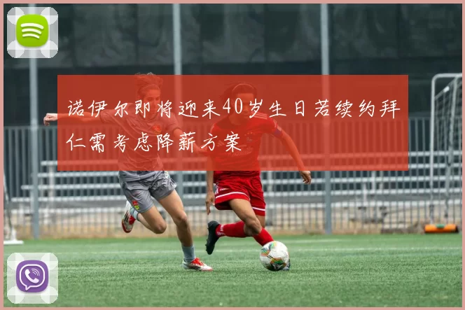 诺伊尔即将迎来40岁生日若续约拜仁需考虑降薪方案