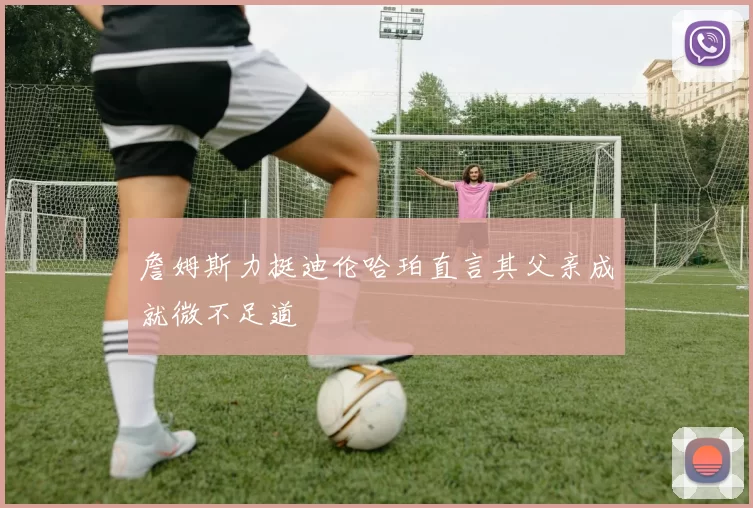 詹姆斯力挺迪伦哈珀直言其父亲成就微不足道