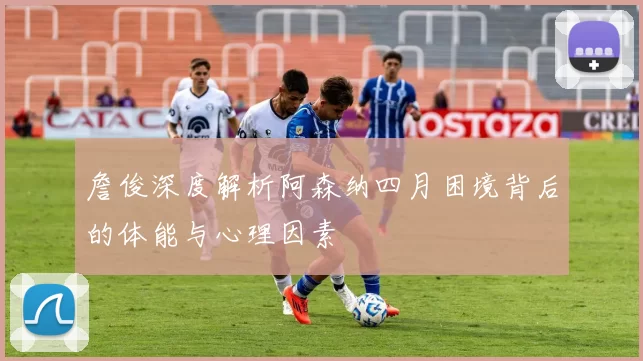 詹俊深度解析阿森纳四月困境背后的体能与心理因素